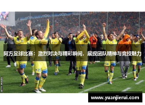 阿方足球比赛：激烈对决与精彩瞬间，展现团队精神与竞技魅力