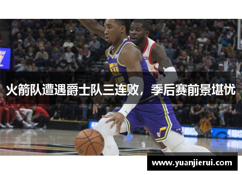 火箭队遭遇爵士队三连败，季后赛前景堪忧